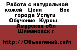 Работа с натуральной кожей › Цена ­ 500 - Все города Услуги » Обучение. Курсы   . Амурская обл.,Шимановск г.
